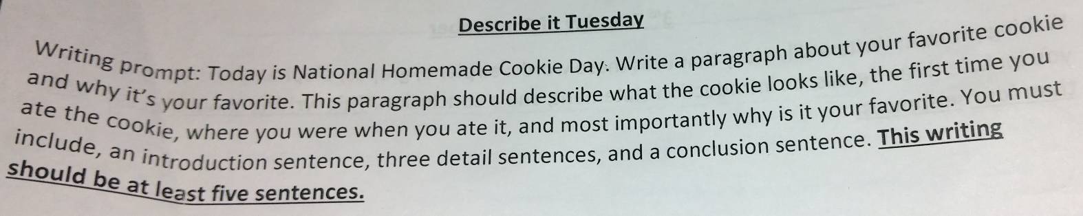 Describe it Tuesday 
Writing prompt: Today is National Homemade Cookie Day. Write a paragraph about your favorite cookie 
and why it’s your favorite. This paragraph should describe what the cookie looks like, the first time you 
ate the cookie, where you were when you ate it, and most importantly why is it your favorite. You must 
include, an introduction sentence, three detail sentences, and a conclusion sentence. This writing 
should be at least five sentences.