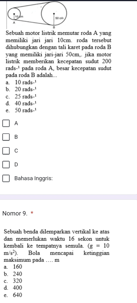 Sebuah motor listrik memutar roda A yang
memiliki jari jari 10cm. roda tersebut
dihubungkan dengan tali karet pada roda B
yang memiliki jari-jari 50cm,. jika motor
listrik memberikan kecepatan sudut 200
rads-¹ pada roda A, besar kecepatan sudut
pada roda B adalah...
a. 10 rads-¹
b. 20 rads-¹
c. 25 rads-¹
d. 40 rads-¹
e. 50 rads-¹
A
B
C
D
Bahasa Inggris:
Nomor 9. *
Sebuah benda dilemparkan vertikal ke atas
dan memerlukan waktu 16 sekon untuk
kembali ke tempatnya semula. (g=10
m/s^2). . Bola mencapai ketinggian
maksimum pada … m
a. 160
b. 240
c. 320
d. 400
e. 640