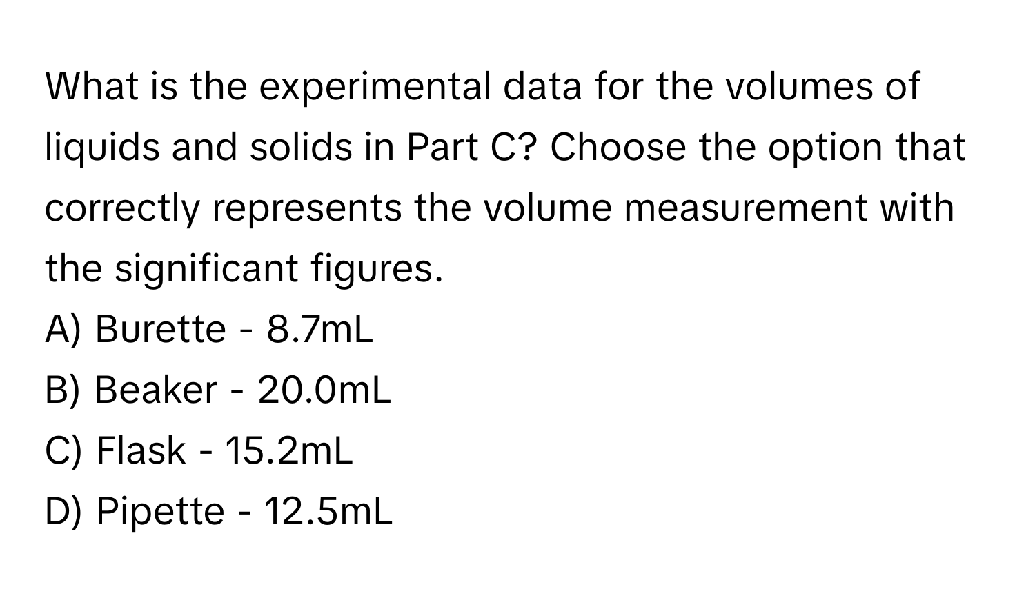 What is the experimental data for the volumes of liquids and solids in Part C? Choose the option that correctly represents the volume measurement with the significant figures.

A) Burette - 8.7mL 
B) Beaker - 20.0mL 
C) Flask - 15.2mL 
D) Pipette - 12.5mL