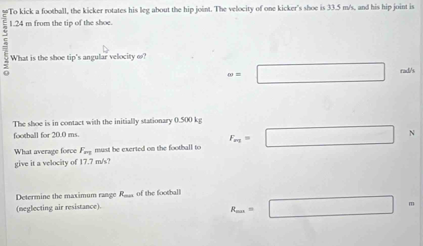 To kick a football, the kicker rotates his leg about the hip joint. The velocity of one kicker's shoe is 33.5 m/s, and his hip joint is
1.24 m from the tip of the shoe.
- What is the shoe tip's angular velocity ω?
omega =□ rad/s
The shoe is in contact with the initially stationary 0.500 kg
football for 20.0 ms.
What average force F_avg must be exerted on the football to F_avg=□ N
give it a velocity of 17.7 m/s?
Determine the maximum range R_max of the football
(neglecting air resistance).
R_max=□ | 1