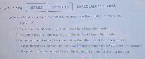 DETAILS MY NOTES LARCOLALG11 1.3.012.
Write a verbal description of the algebraic expression without using the variable.
12y(y-2)
the sum of a number and 12 is subtracted by 2 times the number
the difference of a number and 2 is multiplied by 12 times the number
a number multiplied by 12 is increased by the difference of 2 and a number.
2 is multiplied by a number and then that product is multiplied by 12 times the number
the product of a number and 12 is multiplied by the product of 2 and a number