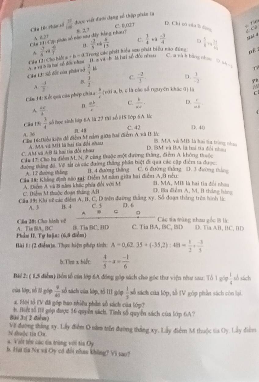 Phân tố  27/100  được việt đưới dạng số thập phân là
c. Tìm
C. 0,027 D. Chi có câu B đùng
A. 0.27 9. 2,7
d Có
Cầu 11: Cập phân số nào sau đây bằng nhau?
và
A frac overline 76 nà  4/7  D  (-2)/5  và  6/15  C.  3/4   (-3)/4 
Bài 4
D
Câu L: Cho biết a+b=0 Trong các phát biểu sau phát biểu nào đúng:  5/8 va 25/40 
0 é 2
A. a và b là hai số đổi nhau B. a và -b là hai số đối nhau C. a và b bằng nhau D. ab 
Câu 13: Số đối của phân số  2/1  là
TR
A.  (-3)/2 . B.  3/2 .
C.  (-2)/3 .  3/-2 .
D.
Ph
Cầu 14: Kết quả của phép chiaa  b/c  (với a, b, c là các số nguyên khác 0) là
Hồ
C.
D.
A.  ac/b ·
B.  ab/c  C.  b/ux ·  c/ab .
(
Câu 15:  3/4  số học sinh lớp 6A là 27 thì số HS lớp 6A là:
B. 48 C. 42
D. 40
A. 36
Cầu 16:Điều kiện để điểm M nằm giữa hai điểm A và B là:
A. MA và MB là hai tia đối nhau
B. MA và MB là hai tia trùng nhaa
C. AM và AB là hai tia đổi nhau
D. BM và BA là hai tia đổi nhau
Cầu 17: Cho ba điểm M, N, P cùng thuộc một đường tháng, điệm A không thuộc
đường thắng đỏ. Vẽ tất cá các đường thắng phần biệt đi qua các cập điểm ta được.
A. 12 đường tháng B. 4 đường thăng C. 6 đường thăng D. 3 đường tháng
Câu 18: Khẳng định nào sai: Điễm M năm giữa hai điểm A,B nêu:
A. Điểm A và B năm khác phía đổi với M
B. MA, MB là hai tia đổi nhau
C. Điễm M thuộc đoạn tháng AB
D. Ba điểm A, M, B tháng hàng
Cầu 19: Khi về các điểm A, B, C, D trên đường thắng xy. Số đoạn thắng trên hình lá:
A. 3 B. 4 C. 5 D. 6
A C D
Cầu 20: Cho hình về  Các ta trùng nhau gốc B là:
A. Tia BA, BC B. Tia BC, BD C. Tia BA, BC, BD D. Tia AB, BC, BD
Phần II. Tự luận: (6,9 điểm)
Bài 1: (2 điểm)a. Thực hiện phép tính: A=0.62.35+(-35.2):4B= 1/2 + (-3)/5 
b.Tim x biết:  4/5 -x= (-1)/6 
Bài 2: ( 1,5 điểm) Bỗn tổ của lớp 6A đông góp sách cho góc thư viện như sau: Tổ 1 góp  1/4  só sách
của lớp, tổ II góp  9/45  số sách của lớp, tổ III góp  1/5  số sách của lớp, tổ IV góp phần sách còn lại.
a. Hôi tổ IV đã góp bao nhiêu phần số sách của lớp?
h. Biết số III góp được 16 quyền sách. Tinh số quyền sách của lớp 6A?
Bài 3:( 2 điểm)
Về đường thắng xy. Lấy điểm 0 nằm trên đường thắng xy. Lấy điểm M thuộc tia Oy. Lây điểm
N thuộc tia Ox.
a. Việt tên các tia trùng với tìa Oy
b. Hai tia Na và Oy có đổi nhau không? Vi sao?