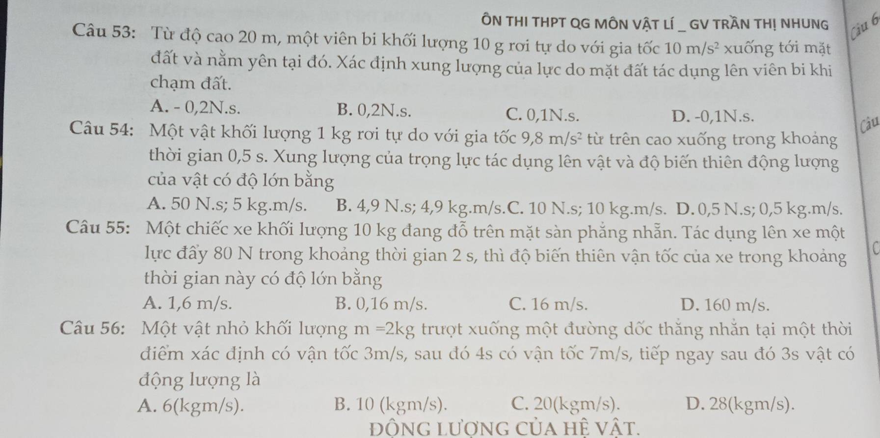 ÔN THI THPT QG MÔN VậT LÍ _ GV TRầN THỊ NHUNG
Câu 6
Câu 53: Từ độ cao 20 m, một viên bi khối lượng 10 g rơi tự do với gia tốc 10m/s^2 xuống tới mặt
đất và nằm yên tại đó. Xác định xung lượng của lực do mặt đất tác dụng lên viên bi khi
chạm đất.
A. - 0,2N.s. B. 0,2N.s. C. 0,1N.s. D. -0,1N.s.
Câu
Câu 54: Một vật khối lượng 1 kg rơi tự do với gia tốc 9,8m/s^2 từ trên cao xuống trong khoảng
thời gian 0,5 s. Xung lượng của trọng lực tác dụng lên vật và độ biến thiên động lượng
của vật có độ lớn bằng
A. 50 N.s; 5 kg.m/s. B. 4,9 N.s; 4,9 kg.m/s.C. 10 N.s; 10 kg.m/s. D. 0,5 N.s; 0,5 kg.m/s.
Câu 55: Một chiếc xe khối lượng 10 kg đang đỗ trên mặt sàn phẳng nhẵn. Tác dụng lên xe một
lực đấy 80 N trong khoảng thời gian 2 s, thì độ biến thiên vận tốc của xe trong khoảng
C 
thời gian này có độ lớn bằng
A. 1,6 m/s. B. 0,16 m/s. C. 16 m/s. D. 160 m/s.
Câu 56: Một vật nhỏ khối lượng m=2kg trượt xuống một đường dốc thăng nhăn tại một thời
điểm xác định có vận tốc 3m/s, sau đó 4s có vận tốc 7m/s, tiếp ngay sau đó 3s vật có
động lượng là
A. 6(kgm/s). B. 10 (kgm/s). C. 20(kgm/s). D. 28(kgm/s).
đông lượng của hệ vật.