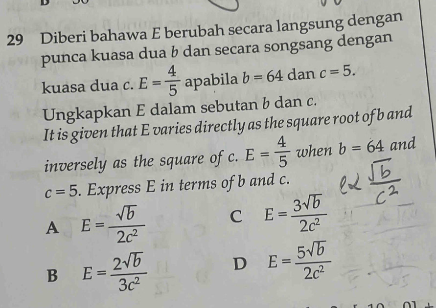 Diberi bahawa E berubah secara langsung dengan
punca kuasa dua b dan secara songsang dengan
kuasa dua c. E= 4/5  apabila b=64 dan c=5. 
Ungkapkan E dalam sebutan b dan c.
It is given that E varies directly as the square root of b and
inversely as the square of c. E= 4/5  when b=64 and
c=5. Express E in terms of b and c.
A E= sqrt(b)/2c^2 
C E= 3sqrt(b)/2c^2 
B E= 2sqrt(b)/3c^2 
D E= 5sqrt(b)/2c^2 