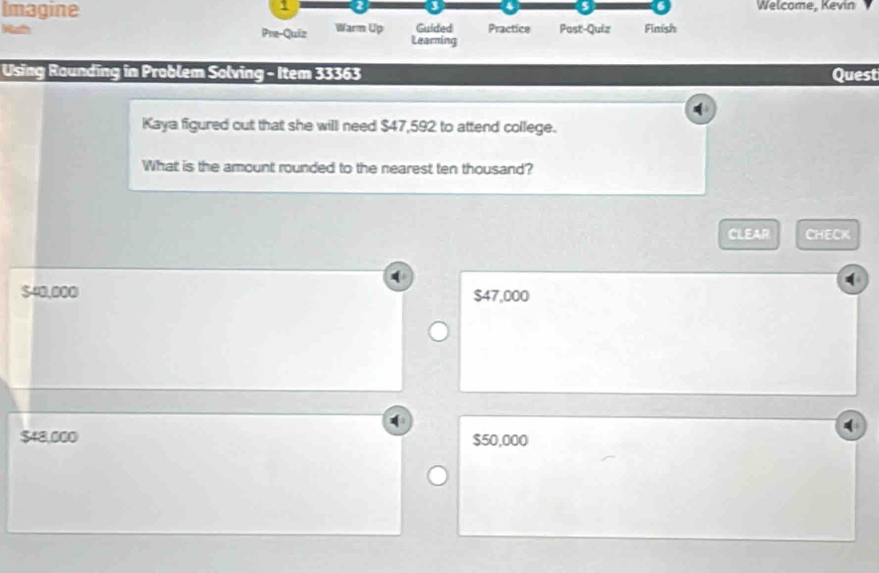 Welcome, Kevin
Imagine Practice Past-Quiz Finish
Watth Pre-Quiz Warm Up Learning Guided
Using Raunding in Problem Solving - Item 33363 Quest
Kaya figured out that she will need $47,592 to attend college.
What is the amount rounded to the nearest ten thousand?
CLEAR CHECK
$40,000 $47,000
$48,000 $50,000