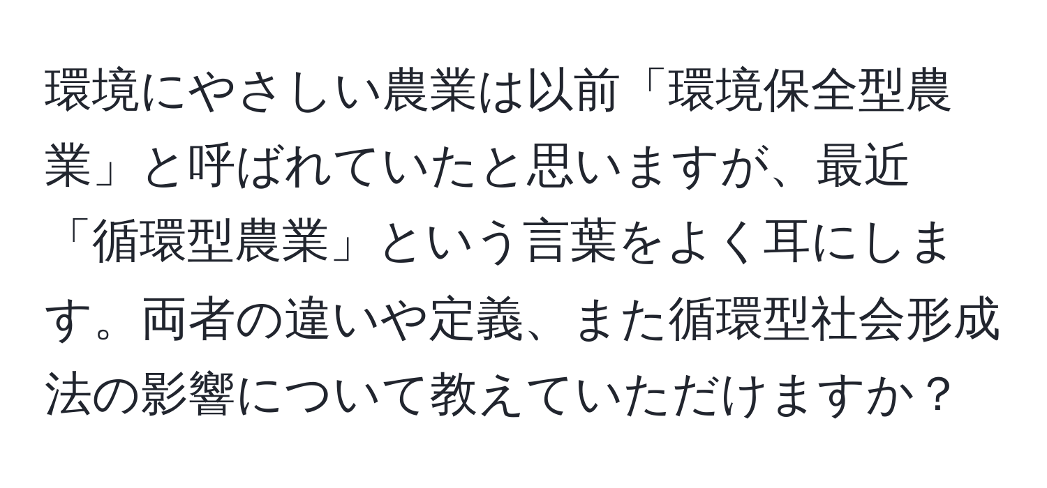 環境にやさしい農業は以前「環境保全型農業」と呼ばれていたと思いますが、最近「循環型農業」という言葉をよく耳にします。両者の違いや定義、また循環型社会形成法の影響について教えていただけますか？