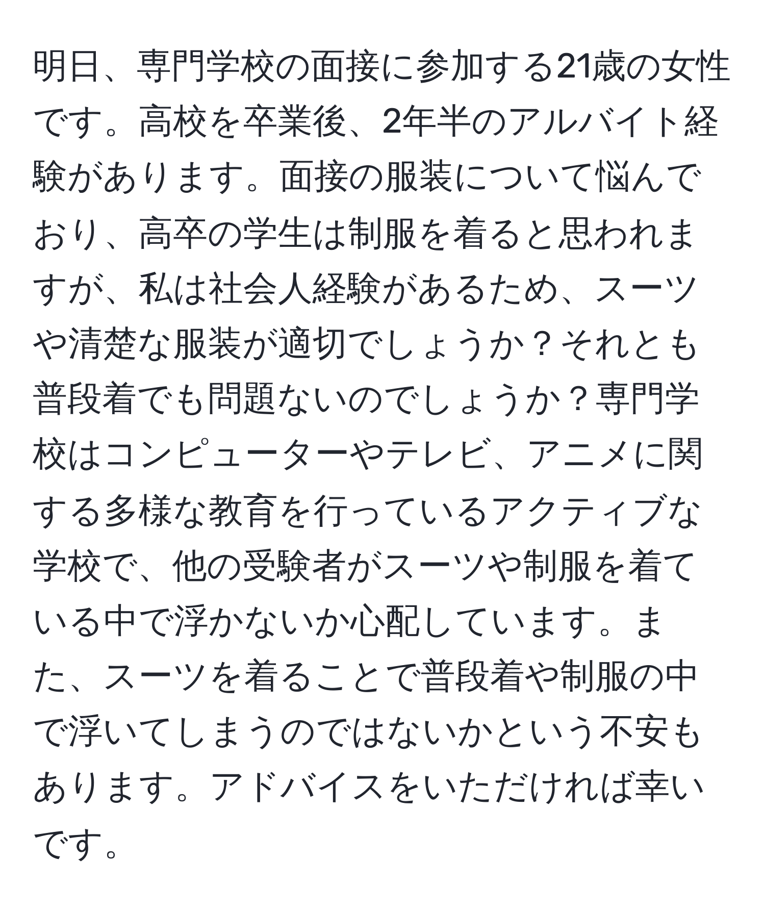 明日、専門学校の面接に参加する21歳の女性です。高校を卒業後、2年半のアルバイト経験があります。面接の服装について悩んでおり、高卒の学生は制服を着ると思われますが、私は社会人経験があるため、スーツや清楚な服装が適切でしょうか？それとも普段着でも問題ないのでしょうか？専門学校はコンピューターやテレビ、アニメに関する多様な教育を行っているアクティブな学校で、他の受験者がスーツや制服を着ている中で浮かないか心配しています。また、スーツを着ることで普段着や制服の中で浮いてしまうのではないかという不安もあります。アドバイスをいただければ幸いです。