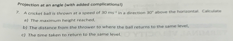 Projection at an angle (with added complications!) 
7. A cricket ball is thrown at a speed of 30ms^(-1) in a direction 30° above the horizontal. Calculate 
a) The maximum height reached, 
b) The distance from the thrower to where the ball returns to the same level, 
c) The time taken to return to the same level.