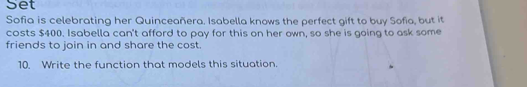 Set 
Sofia is celebrating her Quinceañera. Isabella knows the perfect gift to buy Sofia, but it 
costs $400. Isabella can't afford to pay for this on her own, so she is going to ask some 
friends to join in and share the cost. 
10. Write the function that models this situation.