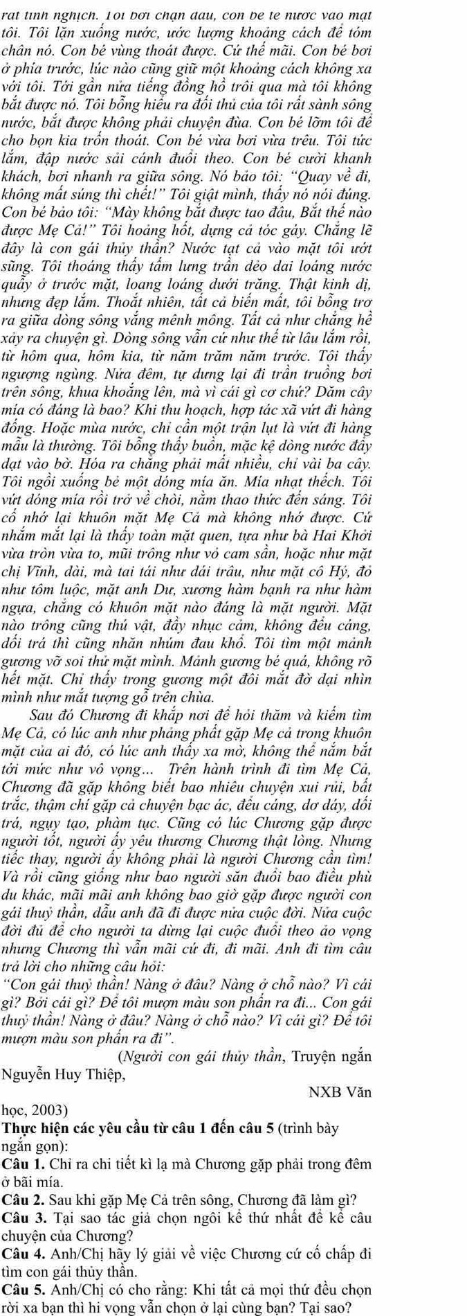 rat tinh nghịch. 1oi bơi chạn đau, con be te nược vao mạt
tôi. Tôi lặn xuống nước, ước lượng khoảng cách đề tóm
chân nó. Con bé vùng thoát được. Cứ thể mãi. Con bé bơi
ở phía trước, lúc nào cũng giữ một khoảng cách không xa
với tôi. Tới gần nửa tiếng đồng hồ trôi qua mà tôi không
bắt được nó. Tôi bổng hiểu ra đổi thủ của tôi rất sành sông
nước, bắt được không phải chuyện đùa. Con bé lỡm tôi để
cho bọn kia trồn thoát. Con bé vừa bơi vừa trêu. Tôi tức
lắm, đập nước sải cánh đuồi theo. Con bé cười khanh
khách, bơi nhanh ra giữa sông. Nó bảo tôi: “Quay về đi,
không mất súng thì chết!” Tôi giật mình, thấy nó nói đúng.
Con bé bảo tôi: “Mày không bắt được tao đầu, Bắt thế nào
được Mẹ Cả!'' Tôi hoảng hốt, dựng cả tóc gảy. Chắng lẽ
đây là con gái thủy thần? Nước tạt cả vào mặt tôi ướt
sũng. Tôi thoáng thầy tấm lưng trần dẻo dai loáng nước
quấy ở trước mặt, loang loáng dưới trăng. Thật kinh dị,
nhưng đẹp lắm. Thoắt nhiên, tất cả biến mất, tôi bỗng trơ
ra giữa dòng sông vắng mênh mông. Tất cả như chắng hể
xảy ra chuyện gì. Dòng sông vẫn cứ như thể từ lâu lắm rồi,
từ hôm qua, hôm kia, từ năm trăm năm trước. Tôi thấy
ngượng ngùng. Nửa đêm, tự dựng lại đi trần truồng bơi
trên sông, khua khoắng lên, mà vì cái gì cơ chứ? Dăm cây
mia có đáng là bao? Khi thu hoạch, hợp tác xã vứt đi hàng
đồng. Hoặc mùa nước, chỉ cấn một trận lụt là vứt đi hàng
mẫu là thường. Tôi bổng thấy buồn, mặc kệ dòng nước đẩy
dạt vào bờ. Hóa ra chăng phải mất nhiều, chỉ vài ba cây.
Tôi ngồi xuống bẻ một dóng mía ăn. Mía nhạt thếch. Tôi
vứt dóng mía rồi trở về chòi, nằm thao thức đến sáng. Tôi
cổ nhớ lại khuôn mặt Mẹ Cả mà không nhớ được. Cử
nhắm mắt lại là thấy toàn mặt quen, tựa như bà Hai Khởi
vừa tròn vừa to, mũi trông như vỏ cam sần, hoặc như mặt
chị Vĩnh, dài, mà tai tái như dái trâu, như mặt cô Hý, đỏ
như tôm luộc, mặt anh Dư, xương hàm bạnh ra như hàm
ngựa, chăng có khuôn mặt nào đáng là mặt người. Mặt
nào trông cũng thú vật, đầy nhục cảm, không đều cảng,
đối trá thì cũng nhăn nhúm đau khổ. Tôi tìm một mảnh
gương vỡ soi thử mặt mình. Mảnh gương bé quả, không rõ
hết mặt. Chỉ thấy trong gương một đôi mắt đờ dại nhìn
mình như mắt tượng gỗ trên chùa.
Sau đó Chương đi khắp nơi đề hỏi thăm và kiếm tìm
Mẹ Cả, có lúc anh như phảng phất gặp Mẹ cả trong khuôn
mặt của ai đó, có lúc anh thấy xa mờ, không thể nắm bắt
tới mức như vô vọng... Trên hành trình đi tìm Mẹ Cả,
Chương đã gặp không biết bao nhiêu chuyện xui rủi, bất
trắc, thậm chí gặp cả chuyện bạc ác, đều cáng, dơ dáy, dổi
trá, ngụy tạo, phàm tục. Cũng có lúc Chương gặp được
người tổt, người ấy yêu thương Chương thật lòng. Nhưng
tiếc thay, người ẩy không phải là người Chương cần tìm!
Và rồi cũng giống như bao người săn đuổi bao điều phù
du khác, mãi mãi anh không bao giờ gặp được người con
gái thuỷ thần, đẫu anh đã đi được nửa cuộc đời. Nửa cuộc
đời đủ để cho người ta dừng lại cuộc đuồi theo ảo vọng
nhưng Chương thì vần mãi cứ đi, đi mãi. Anh đi tìm câu
trả lời cho những câu hồi:
“Con gải thuỷ thần! Nàng ở đâu? Nàng ở chỗ nào? Vì cái
gì? Bởi cái gì? Để tôi mượn màu son phẩn ra đi... Con gái
thuỷ thần! Nàng ở đầu? Nàng ở chỗ nào? Vì cái gì? Để tôi
mượn màu son phẩn ra đi''.
(Người con gái thủy thần, Truyện ngắn
Nguyễn Huy Thiệp,
NXB Văn
học, 2003)
Thực hiện các yêu cầu từ câu 1 đến câu 5 (trình bày
ngắn gọn):
Câu 1. Chỉ ra chi tiết kì lạ mà Chương gặp phải trong đêm
ở bãi mía.
Câu 2. Sau khi gặp Mẹ Cả trên sông, Chương đã làm gì?
Câu 3. Tại sao tác giả chọn ngôi kể thứ nhất đề kể câu
chuyện của Chương?
Câu 4. Anh/Chị hãy lý giải về việc Chương cứ cố chấp đi
tìm con gái thủy thần.
Câu 5. Anh/Chị có cho rằng: Khi tất cả mọi thứ đều chọn
rời xa ban thì hi vong vẫn chon ở lai cùng ban? Tai sao?