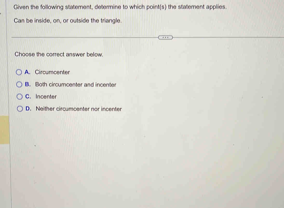 Given the following statement, determine to which point(s) the statement applies.
Can be inside, on, or outside the triangle.
Choose the correct answer below.
A. Circumcenter
B. Both circumcenter and incenter
C. Incenter
D. Neither circumcenter nor incenter