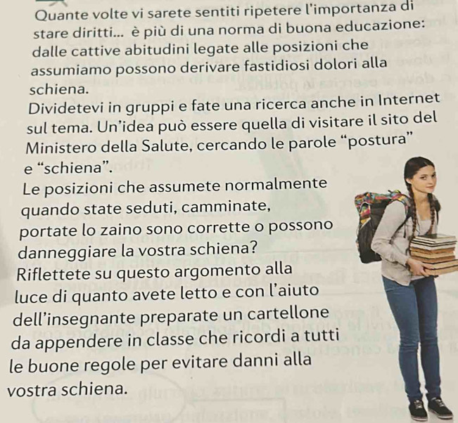 Quante volte vi sarete sentiti ripetere l’importanza di 
stare diritti... è più di una norma di buona educazione: 
dalle cattive abitudini legate alle posizioni che 
assumiamo possono derivare fastidiosi dolori alla 
schiena. 
Dividetevi in gruppi e fate una ricerca anche in Internet 
sul tema. Un’idea può essere quella di visitare il sito del 
Ministero della Salute, cercando le parole “postura” 
e “schiena”. 
Le posizioni che assumete normalmente 
quando state seduti, camminate, 
portate lo zaino sono corrette o possono 
danneggiare la vostra schiena? 
Riflettete su questo argomento alla 
luce di quanto avete letto e con l’aiuto 
dell’insegnante preparate un cartellone 
da appendere in classe che ricordi a tutti 
le buone regole per evitare danni alla 
vostra schiena.