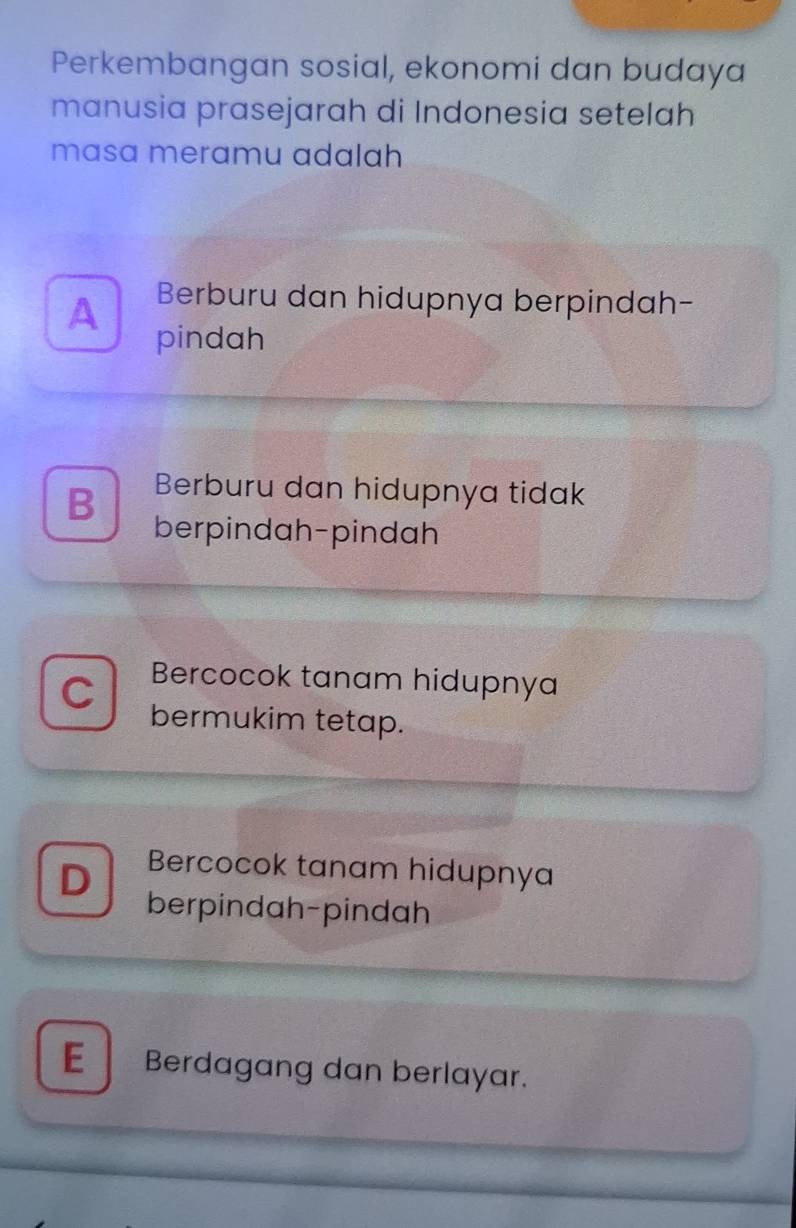 Perkembangan sosial, ekonomi dan budaya
manusia prasejarah di Indonesia setelah
masa meramu adalah
Berburu dan hidupnya berpindah-
A pindah
B Berburu dan hidupnya tidak
berpindah-pindah
C Bercocok tanam hidupnya
bermukim tetap.
D Bercocok tanam hidupnya
berpindah-pindah
E Berdagang dan berlayar.