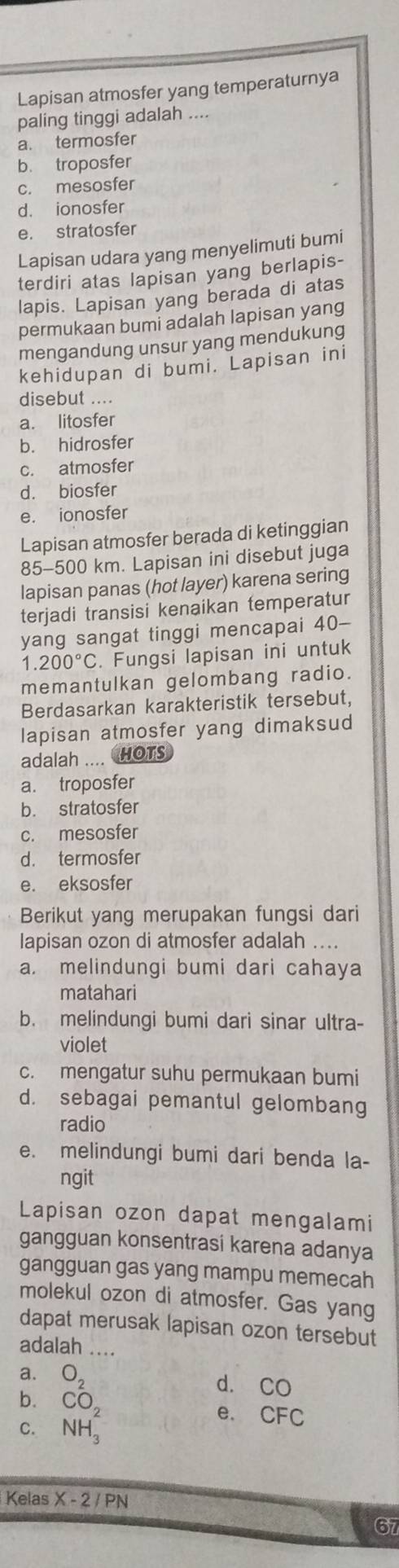 Lapisan atmosfer yang temperaturnya
paling tinggi adalah ....
a. termosfer
b. troposfer
c. mesosfer
d. ionosfer
e. stratosfer
Lapisan udara yang menyelimuti bumi
terdiri atas lapisan yang berlapis-
lapis. Lapisan yang berada di atas
permukaan bumi adalah lapisan yang
mengandung unsur yang mendukung
kehidupan di bumi. Lapisan ini
disebut ....
a. litosfer
b. hidrosfer
c. atmosfer
d. biosfer
e. ionosfer
Lapisan atmosfer berada di ketinggian
85-500 km. Lapisan ini disebut juga
lapisan panas (hot layer) karena sering
terjadi transisi kenaikan temperatur
yang sangat tinggi mencapai 40-
1.200°C. Fungsi lapisan ini untuk
memantulkan gelombang radio.
Berdasarkan karakteristik tersebut,
lapisan atmosfer yang dimaksud
adalah .... HOTS
a. troposfer
b. stratosfer
c. mesosfer
d. termosfer
e. eksosfer
Berikut yang merupakan fungsi dari
lapisan ozon di atmosfer adalah ....
a. melindungi bumi dari cahaya
matahari
b. melindungi bumi dari sinar ultra-
violet
c. mengatur suhu permukaan bumi
d. sebagai pemantul gelombang
radio
e. melindungi bumi dari benda la-
ngit
Lapisan ozon dapat mengalami
gangguan konsentrasi karena adanya
gangguan gas yang mampu memecah
molekul ozon di atmosfer. Gas yang
dapat merusak lapisan ozon tersebut
adalah ....
a. O_2
d. CO
b. CO_2
e、 CFC
C. NH_3
Kelas X-2/PN
67