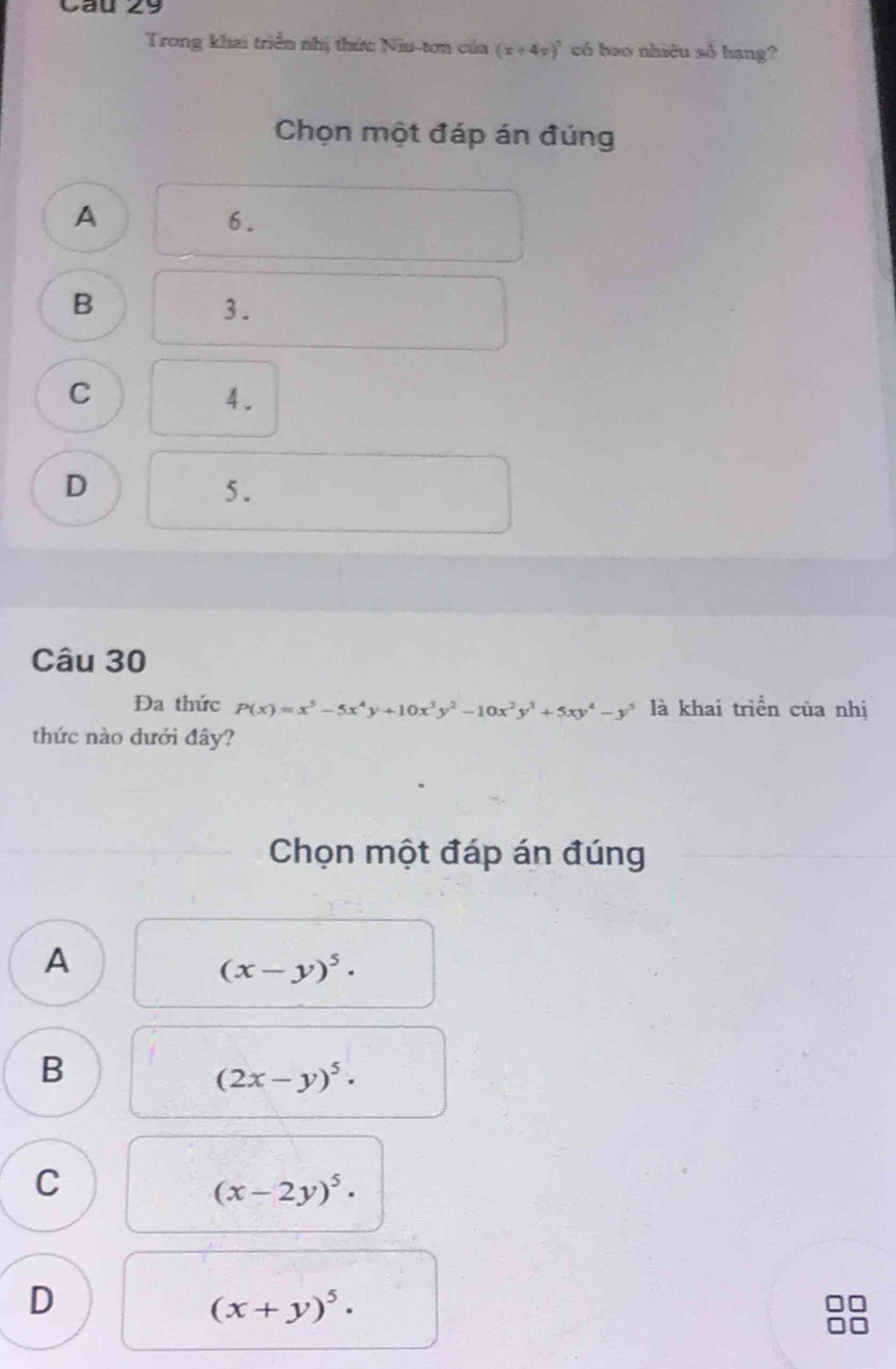 Cau 29
Trong khai triển nhị thức Niu-tơn của (x+4y)^7 có beo nhiêu số hang?
Chọn một đáp án đúng
A
6.
B
3.
C
4.
D
5.
Câu 30
Đa thức P(x)=x^5-5x^4y+10x^3y^2-10x^2y^3+5xy^4-y^5 là khai triển của nhị
thức nào dưới đây?
Chọn một đáp án đúng
A
(x-y)^5·
B
(2x-y)^5·
C
(x-2y)^5·
D
(x+y)^5·
88