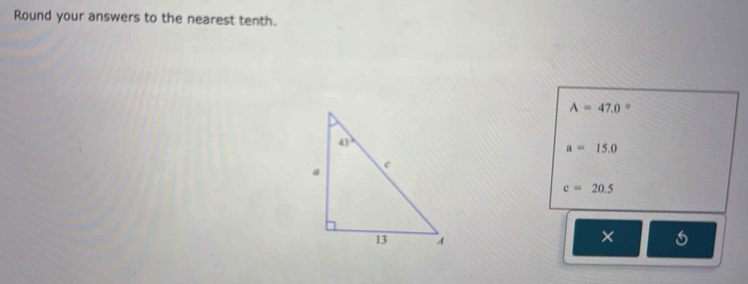 Round your answers to the nearest tenth.
A=47.0°
a=15.0
c=20.5
×