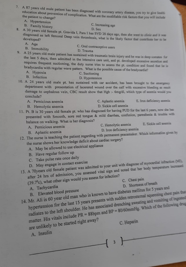 A 87 years old male patient has been diagnosed with coronary artery disease, you try to give beath
education about prevention of complication. What are the modifiable risk factors that you will incaude
the patient to change?
A. Hypertension C. Increasing age
B. Family history D. Sex
8. A 30 years old female pt. Gravida I, Para I has SVD 20 days ago, then she went to clinic and int was
diagnosed as left femoral Deep vein thrombosis, what is the likely factor that contribute her to be
developed?
A. Age C. Oral contraceptive users
B. Immobility D. Trauma
9. A 25 years old male patient has sustained with traumatic brain injury and he was in deep commes for
the last 5 days, then admitted in the intensive care unit, and pt. developed excessive secrtion and
requires frequent suctioning, the duty nurse tries to assess the pt. condition and found that he is
bradycardia with regular wave pattern. What is the possible cause of the bradycarda?
A. Hypoxia C. Suctioning
B. Infection D. Hypotension
10. A 24 years old male pt. has sustained with car accident, has been brought to the emergemcy
department with presentation of lacerated wound over the calf with excessive bleading as rmit
damage to cephalous vein, CBC result show that Hgb :- 6mg/dl, which type of anemia would y 
conclude?
A. Pernicious anemia C. Aplastic anemia E. Iron deficiency anemía
B. Hemolytic anemia D. Sickle cell anemia
l1. Pt. B is 30 years old female pt. who has diagnosed for having PUD for the last 6 years, now she has
presented with Smooth, sore red tongue & mild diarrhea, confusion, paresthesia & tuble with
balance on walking. What is her diagnosis?
A. Pernicious anemia C. Hemolytic anemia E. Sickle cell anemia
B. Aplastic anemia D. Iron deficiency anemia
12. The nurse is teaching the patient regarding with permanent peacemaker. Which informattion given by
the nurse shows her knowledge deficit about cardiac surgery?
A. May be allowed to use electrical appliance
B. Have regular follow up
C. Take pulse rate once daily
D. May engage in contact exercise
13. A 70years old female patient was admitted to your unit with diagnose of myocardial infraction (MI)
after 24 hrs of admission, you assessed vital sign and noted that her body temperature increased
(39.7°c) , what other sign would you assess for infection?
A. Tachycardia C. Chest pain
B. Elevated blood pressure D. Shortness of breath
14. Mr. Ali is 60 year old man who is known to have diabetes mellitus for 5 years and
hypertension for the last 15 years presents with sudden retrosternal squeezing chest pain that
radiates to the left shoulder. He has associated drenching sweating and vomiting of ingested
matter. His vitals include PR=88 bpm and BP=80/60m mHg. Which of the following drug
are unlikely to be started right away? C. Heparin
A. Insulin