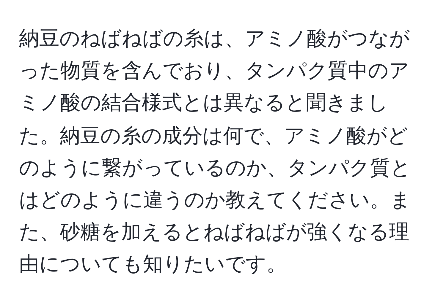 納豆のねばねばの糸は、アミノ酸がつながった物質を含んでおり、タンパク質中のアミノ酸の結合様式とは異なると聞きました。納豆の糸の成分は何で、アミノ酸がどのように繋がっているのか、タンパク質とはどのように違うのか教えてください。また、砂糖を加えるとねばねばが強くなる理由についても知りたいです。