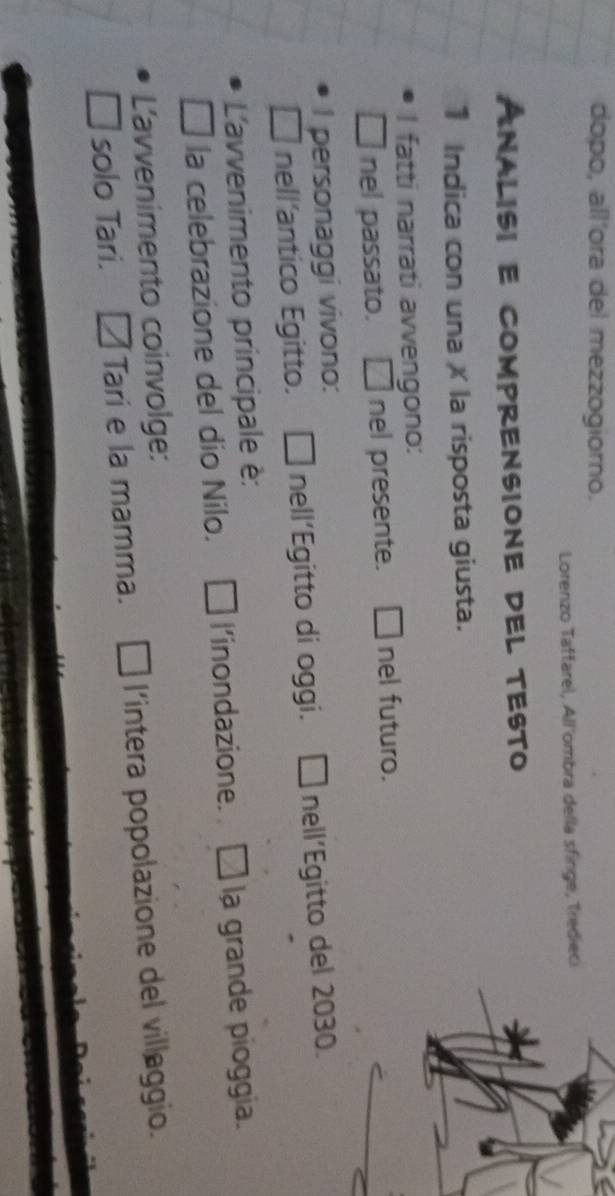 dopo, all’ora del mezzogiorno. 
Lorenzo Taffarel, All'ombra della sfinge, Tredieci 
AnaLISI E comprensIOnE dEl tEsto 
1 Indica con una X la risposta giusta. 
I fatti narrati avvengono: 
nel passato. nel presente. nel futuro. 
I personaggi vivono: 
nell’antico Egitto. . □ nell'Egitto di oggi. É nell´Egitto del 2030. 
L'avvenimento principale è: 
la celebrazione del dío Nilo. l’inondazione. la grande pioggia. 
L'avvenimento coinvolge: 
solo Tari. Tari e la mamma. l'intera popolazione del villaggio.