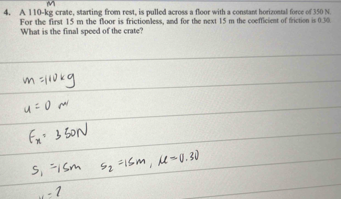 M
4. A 110-kg crate, starting from rest, is pulled across a floor with a constant horizontal force of 350 N. 
For the first 15 m the floor is frictionless, and for the next 15 m the coefficient of friction is 0.30. 
What is the final speed of the crate?