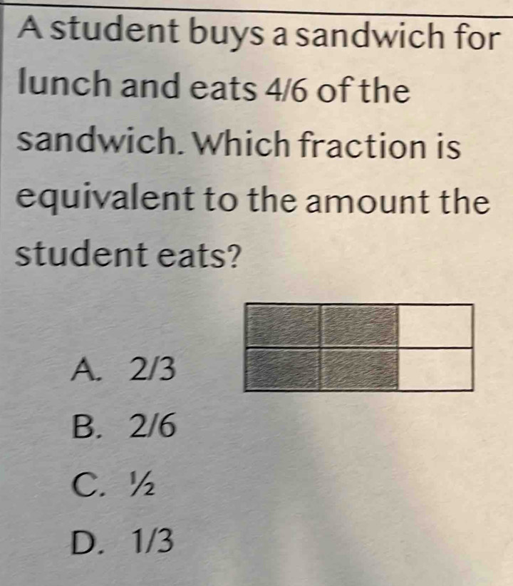 A student buys a sandwich for
lunch and eats 4/6 of the
sandwich. Which fraction is
equivalent to the amount the
student eats?
A. 2/3
B. 2/6
C. ½
D. 1/3