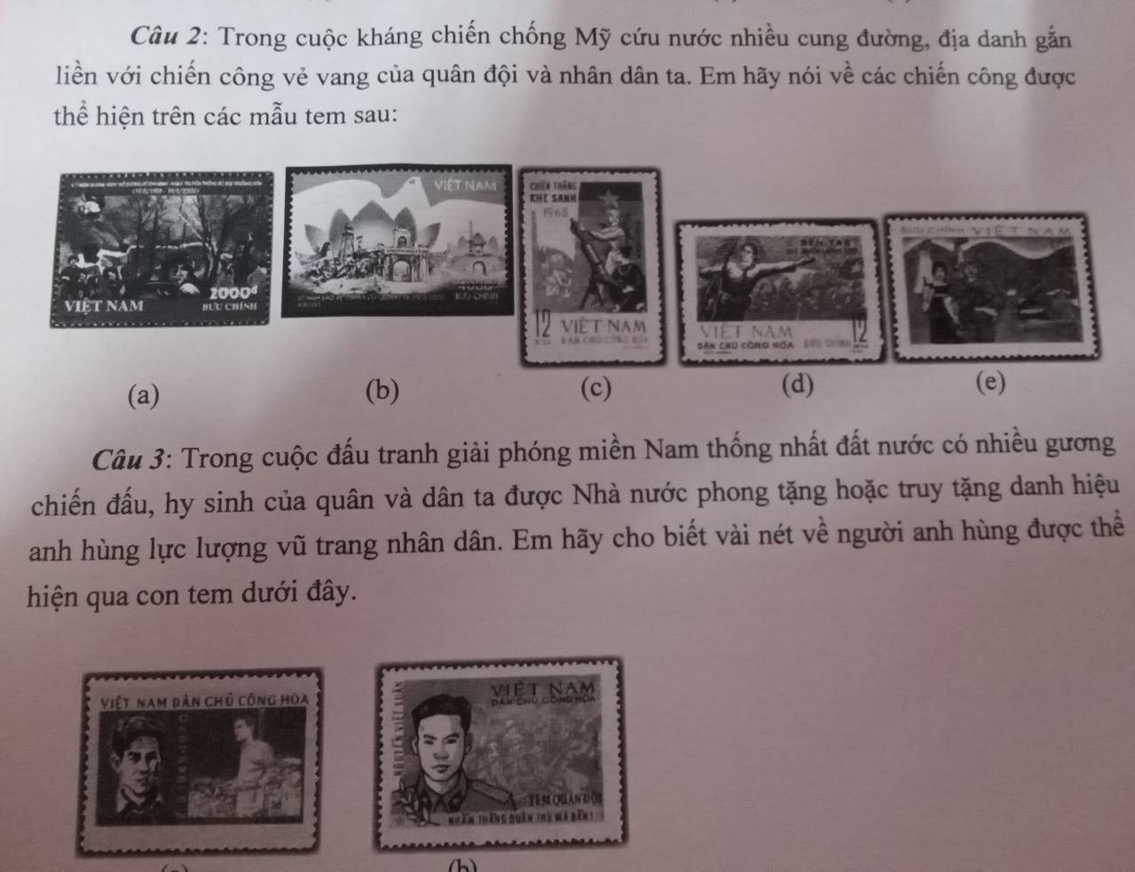 Trong cuộc kháng chiến chống Mỹ cứu nước nhiều cung đường, địa danh gắn
liền với chiến công vẻ vang của quân đội và nhân dân ta. Em hãy nói về các chiến công được
thể hiện trên các mẫu tem sau:
(a) (b) (c) (d) (e)
Câu 3: Trong cuộc đấu tranh giải phóng miền Nam thống nhất đất nước có nhiều gương
chiến đấu, hy sinh của quân và dân ta được Nhà nước phong tặng hoặc truy tặng danh hiệu
anh hùng lực lượng vũ trang nhân dân. Em hãy cho biết vài nét về người anh hùng được thể
hiện qua con tem dưới đây.
Việt nam dân chủ công hòa