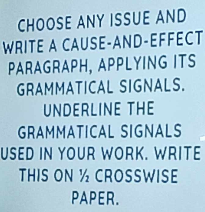 CHOOSE ANY ISSUE AND 
WRITE A CAUSE-AND-EFFÉCT 
PARAGRAPH, APPLYING ITS 
GRAMMATICAL SIGNALS. 
UNDERLINE THE 
GRAMMATICAL SIGNALS 
USED IN YOUR WORK. WRITE 
THIS ON ½ CROSSWISE 
PAPER.