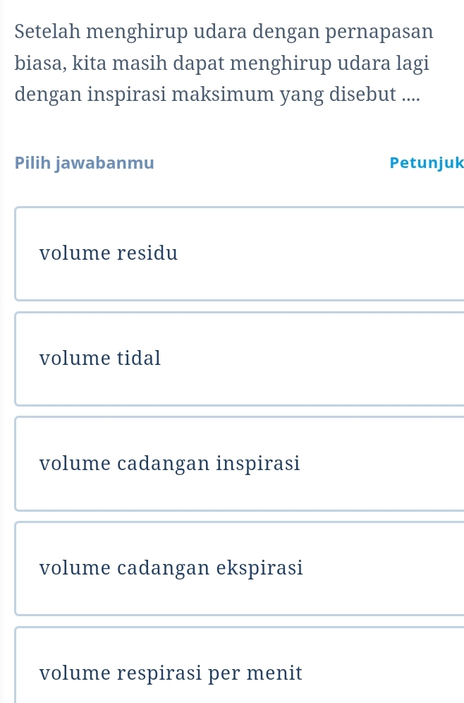 Setelah menghirup udara dengan pernapasan
biasa, kita masih dapat menghirup udara lagi
dengan inspirasi maksimum yang disebut ....
Pilih jawabanmu Petunjuk
volume residu
volume tidal
volume cadangan inspirasi
volume cadangan ekspirasi
volume respirasi per menit