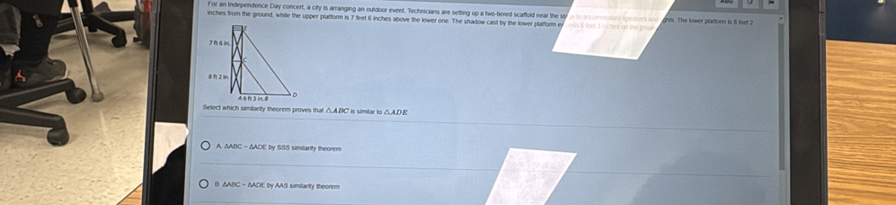 or an Independence Day concert, a city is arranging an outdoor event. Technicians are setting up a two-tiered scaffold near the sty n to brommodi
inches from the ground, while the upper platform is 7 feet 6 inches above the lower one. The shadow cast by the lower platform ex ghts. The lower platform is l feet
Select which similarity theorem proves that C is simitar to △ ADE
ADE by SSS similarity theorem
B △ABC - ΔADE by AAS similarity theorem