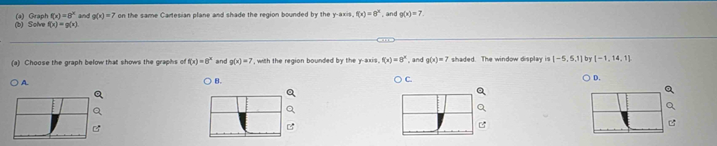 Graph f(x)=8^x and g(x)=7 on the same Cartesian plane and shade the region bounded by the y-axis, f(x)=8^x , and g(x)=7. 
(b) Solve f(x)=g(x). 
(a) Choose the graph below that shows the graphs of f(x)=8^x and g(x)=7 , with the region bounded by the y-axis f(x)=8^x , and g(x)=7 shaded. The window display is [-5,5,1] by [-1,14,1].
A. B. C.
○ D.
C