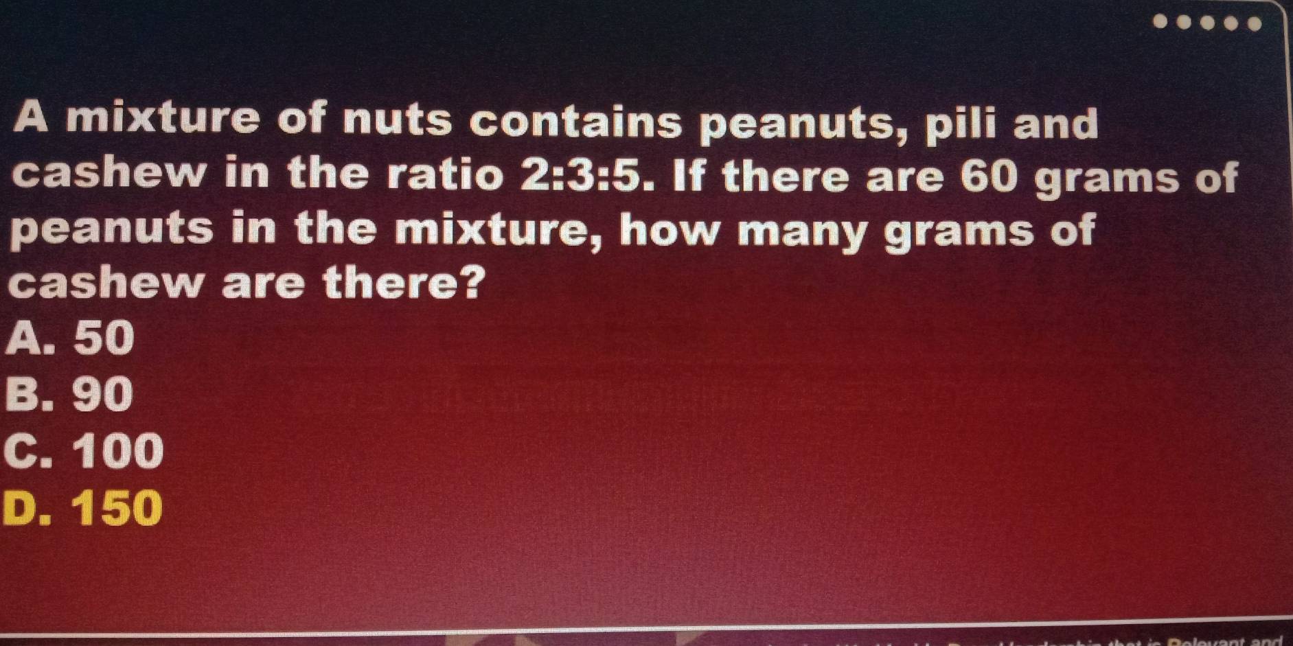 A mixture of nuts contains peanuts, pili and
cashew in the ratio 2:3:5. If there are 60 grams of
peanuts in the mixture, how many grams of
cashew are there?
A. 50
B. 90
C. 100
D. 150