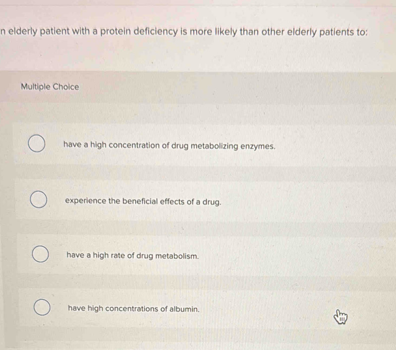 elderly patient with a protein deficiency is more likely than other elderly patients to:
Multiple Choice
have a high concentration of drug metabolizing enzymes.
experience the beneficial effects of a drug.
have a high rate of drug metabolism.
have high concentrations of albumin.