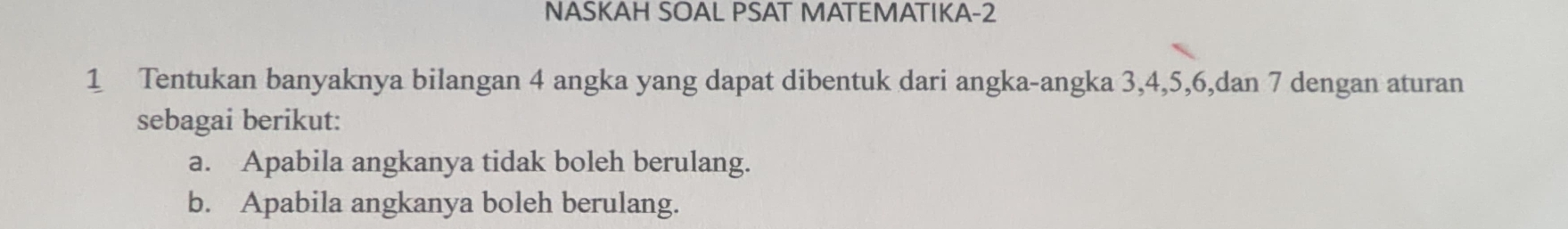 NASKAH SOAL PSAT MATEMATIKA-2 
1 Tentukan banyaknya bilangan 4 angka yang dapat dibentuk dari angka-angka 3, 4, 5, 6,dan 7 dengan aturan 
sebagai berikut: 
a. Apabila angkanya tidak boleh berulang. 
b. Apabila angkanya boleh berulang.