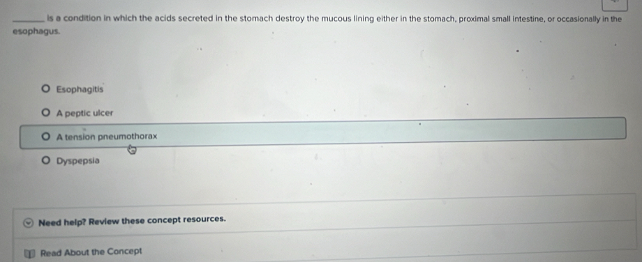 is a condition in which the acids secreted in the stomach destroy the mucous lining either in the stomach, proximal small intestine, or occasionally in the
esophagus.
Esophagitis
A peptic ulcer
A tension pneumothorax
Dyspepsia
Need help? Review these concept resources.
Read About the Concept