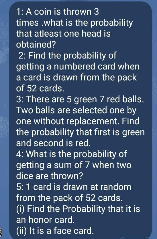 1: A coin is thrown 3
times.what is the probability 
that atleast one head is 
obtained? 
2: Find the probability of 
getting a numbered card when 
a card is drawn from the pack 
of 52 cards. 
3: There are 5 green 7 red balls. 
Two balls are selected one by 
one without replacement. Find 
the probability that first is green 
and second is red. 
4: What is the probability of 
getting a sum of 7 when two 
dice are thrown? 
5: 1 card is drawn at random 
from the pack of 52 cards. 
(i) Find the Probability that it is 
an honor card. 
(ii) It is a face card.