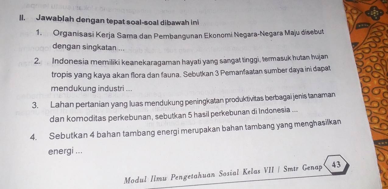 ll. Jawablah dengan tepat soal-soal dibawah ini 
1. Organisasi Kerja Sama dan Pembangunan Ekonomi Negara-Negara Maju disebut 
dengan singkatan ... 
2. Indonesia memiliki keanekaragaman hayati yang sangat tinggi, termasuk hutan hujan 
tropis yang kaya akan flora dan fauna. Sebutkan 3 Pemanfaatan sumber daya ini dapat 
mendukung industri ... 
3. Lahan pertanian yang luas mendukung peningkatan produktivitas berbagai jenis tanaman 
dan komoditas perkebunan, sebutkan 5 hasil perkebunan di Indonesia ... 
4. Sebutkan 4 bahan tambang energi merupakan bahan tambang yang menghasilkan 
energi ... 
Modul Ilmu Pengetahuan Sosial Kelas VII / Smtr Genap 43