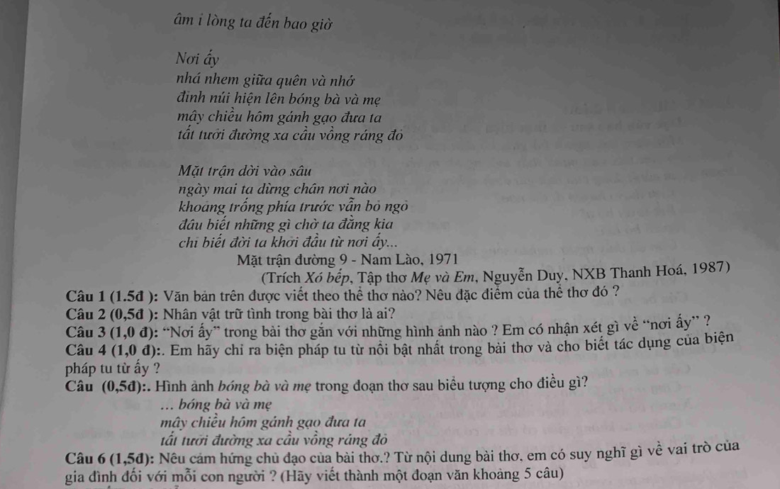 âm i lòng ta đến bao giờ
Nơi ấy
nhá nhem giữa quên và nhớ
điịnh núi hiện lên bóng bà và mẹ
mây chiều hôm gánh gạo đưa ta
tất tưới đường xa cầu vồng ráng đỏ
Mặt trận dời vào sâu
ngày mai ta dừng chán nơi nào
khoảng trống phía trước vẫn bỏ ngô
đầu biết những gì chờ ta đẳng kia
chi biết đời ta khởi đầu từ nơi ấy...
Mặt trận đường 9 - Nam Lào, 1971
(Trích Xó bếp, Tập thơ Mẹ và Em, Nguyễn Duy, NXB Thanh Hoá, 1987)
Câu 1 (1.5đ ): Văn bản trên được viết theo thể thơ nào? Nêu đặc điểm của thể thơ đó ?
Câu 2 (0,5d) 0: Nhân vật trữ tình trong bài thơ là ai?
Câu 3(1,0d) : “Nơi ấy” trong bài thơ gắn với những hình ảnh nào ? Em có nhận xét gì về “nơi ấy” ?
Câu 4(1,0d) ::. Em hãy chỉ ra biện pháp tu từ nổi bật nhất trong bài thơ và cho biết tác dụng của biện
pháp tu từ ấy ?
Câu (0,5d) :. Hình ảnh bóng bà và mẹ trong đoạn thơ sau biểu tượng cho điều gì?
.. bóng bà và mẹ
mây chiều hôm gánh gạo đưa ta
tất tưới đường xa cầu vồng ráng đô
Câu 6(1,5d) : Nêu cảm hứng chủ đạo của bài thơ.? Từ nội dung bài thơ, em có suy nghĩ gì về vai trò của
gia đình đối với mỗi con người ? (Hãy viết thành một đoạn văn khoảng 5 câu)