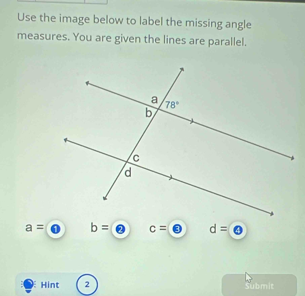 Use the image below to label the missing angle
measures. You are given the lines are parallel.
a= ① b= ② c= ③ d= ④
Hint 2 Submit