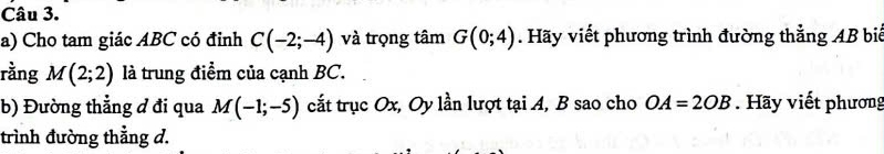 Cho tam giác ABC có đỉnh C(-2;-4) và trọng tâm G(0;4). Hãy viết phương trình đường thẳng AB bi 
rằng M(2;2) là trung điểm của cạnh BC. 
b) Đường thẳng đ đi qua M(-1;-5) cắt trục Ox, Oy lần lượt tại A, B sao cho OA=2OB Hãy viết phương 
trình đường thẳng d.