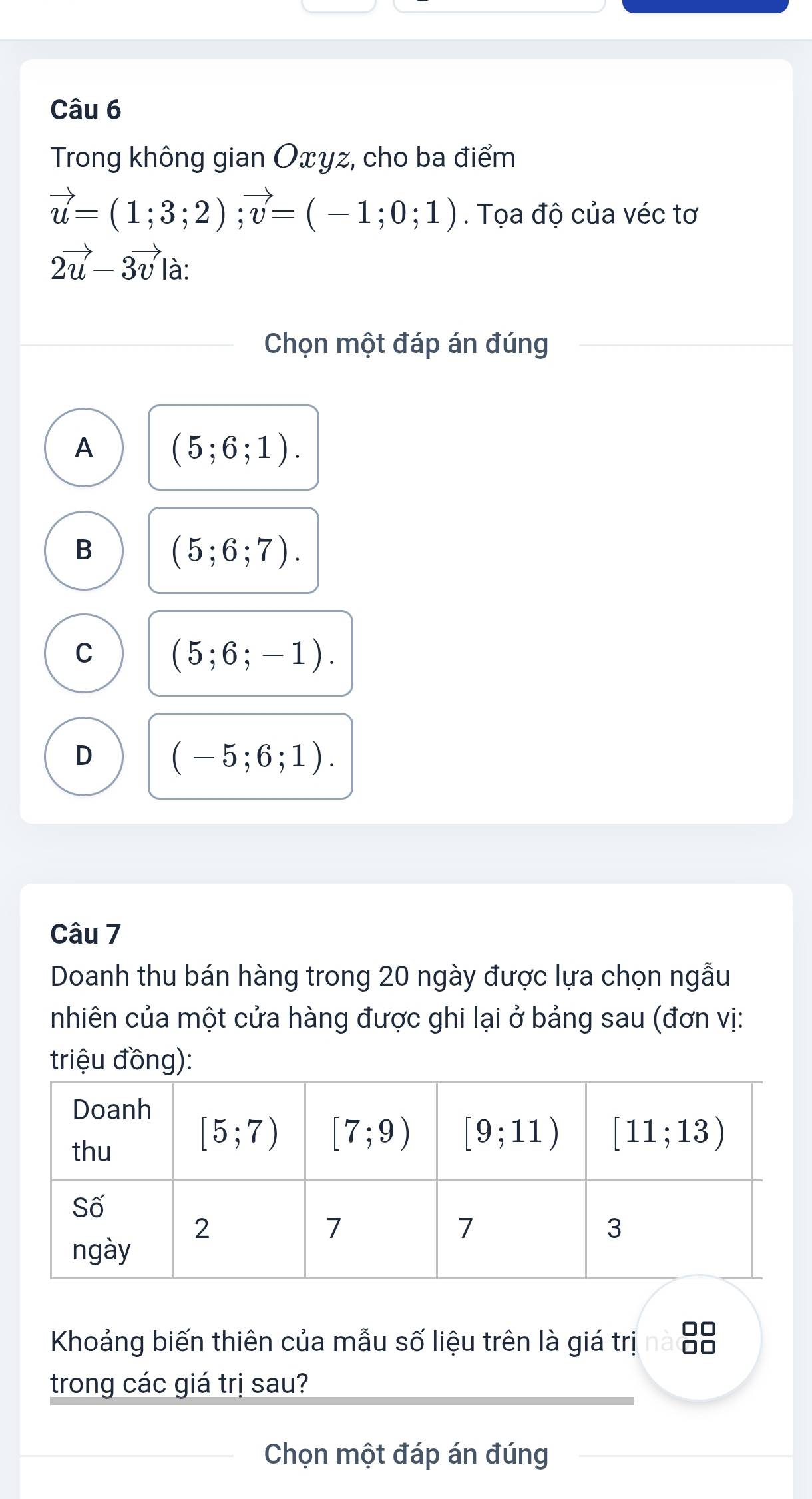 Trong không gian Oxyz, cho ba điểm
vector u=(1;3;2);vector v=(-1;0;1). Tọa độ của véc tơ
2vector u-3vector v là:
Chọn một đáp án đúng
A (5;6;1).
B
(5;6;7).
C (5;6;-1).
D (-5;6;1).
Câu 7
Doanh thu bán hàng trong 20 ngày được lựa chọn ngẫu
nhiên của một cửa hàng được ghi lại ở bảng sau (đơn vị:
triệu đồng):
Khoảng biến thiên của mẫu số liệu trên là giá trị ■■
trong các giá trị sau?
Chọn một đáp án đúng