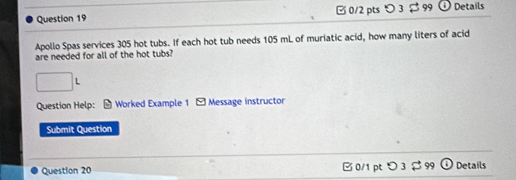 □ 0/2 pts 3 99 Details 
Question 19 
Apollo Spas services 305 hot tubs. If each hot tub needs 105 mL of muriatic acid, how many liters of acid 
are needed for all of the hot tubs? 
L 
Question Help: Worked Example 1 - Message instructor 
Submit Question 
Question 20 □0/1 pt つ 3 $ 99 Details