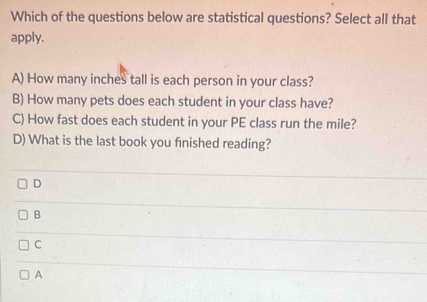 Which of the questions below are statistical questions? Select all that
apply.
A) How many inches tall is each person in your class?
B) How many pets does each student in your class have?
C) How fast does each student in your PE class run the mile?
D) What is the last book you finished reading?
D
B
C
A