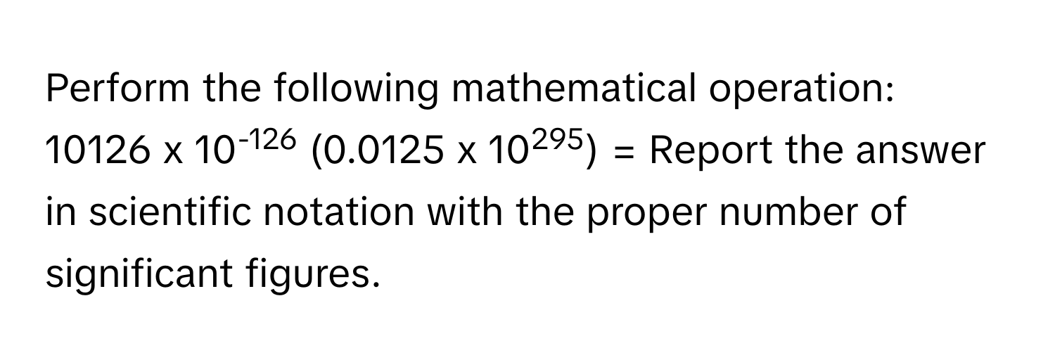 Perform the following mathematical operation: 10126 x 10-126 (0.0125 x 10295) = Report the answer in scientific notation with the proper number of significant figures.