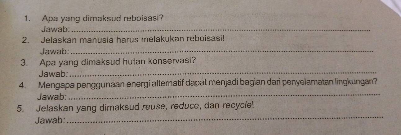 Apa yang dimaksud reboisasi? 
Jawab:_ 
2. Jelaskan manusia harus melakukan reboisasi! 
Jawab:_ 
3. Apa yang dimaksud hutan konservasi? 
Jawab:_ 
4. Mengapa penggunaan energi alternatif dapat menjadi bagian dari penyelamatan lingkungan? 
Jawab: 
_ 
_ 
5. Jelaskan yang dimaksud reuse, reduce, dan recycle! 
Jawab: