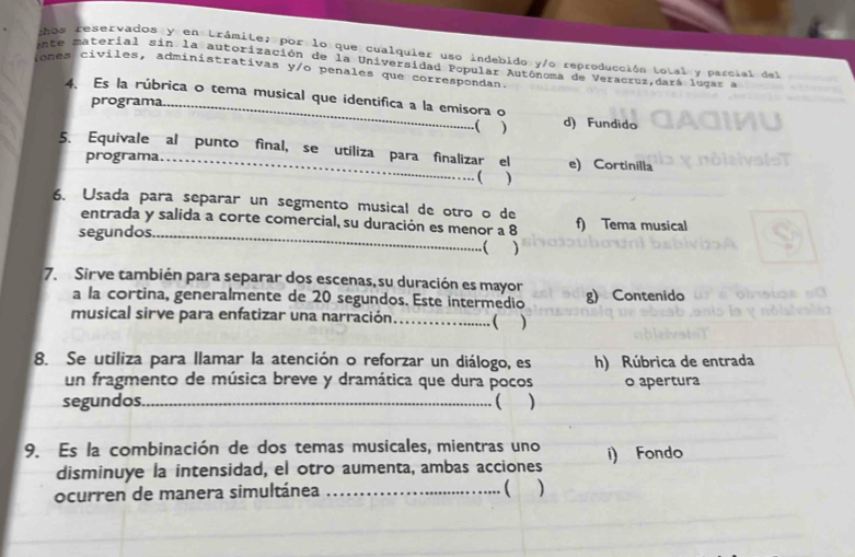 Los reservados y en trámite; por lo que cualquier uso indebido y/o reproducción total y parcial del
ete material sin la autorización de la Universidad Popular Autónoma de Veracruz,dará lugar a
ones civiles, administrativas y/o penales que correspondan.
4、 Es la rúbrica o tema musical que identifica a la emisora o
programa d) Fundido
( )
5. Equivale al punto final, se utiliza para finalizar el e) Cortinilla
programa.
( )
6. Usada para separar un segmento musical de otro o de f) Tema musical
entrada y salida a corte comercial, su duración es menor a 8
segundos_ .( )
7. Sirve también para separar dos escenas, su duración es mayor g) Contenido
a la cortina, generalmente de 20 segundos. Este intermedio
musical sirve para enfatizar una narración................. ( )
8. Se utiliza para llamar la atención o reforzar un diálogo, es h) Rúbrica de entrada
un fragmento de música breve y dramática que dura pocos
segundos. _( ) o apertura
9. Es la combinación de dos temas musicales, mientras uno i) Fondo
disminuye la intensidad, el otro aumenta, ambas acciones
ocurren de manera simultánea _(