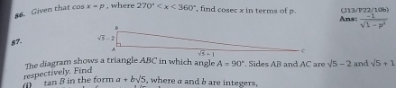 Given that cos x=p , where 270° , find cosec x in terms of p (J13/P22/10b)
Ans:  (-1)/sqrt(1-p^2) 
57
tan β in the form respectively. Find The diagram shows a triangle ABC in which angle A=90° , Sides AB and AC are sqrt(5)-2 and sqrt(5)+1
a+bsqrt(5) , where a and b are integers,