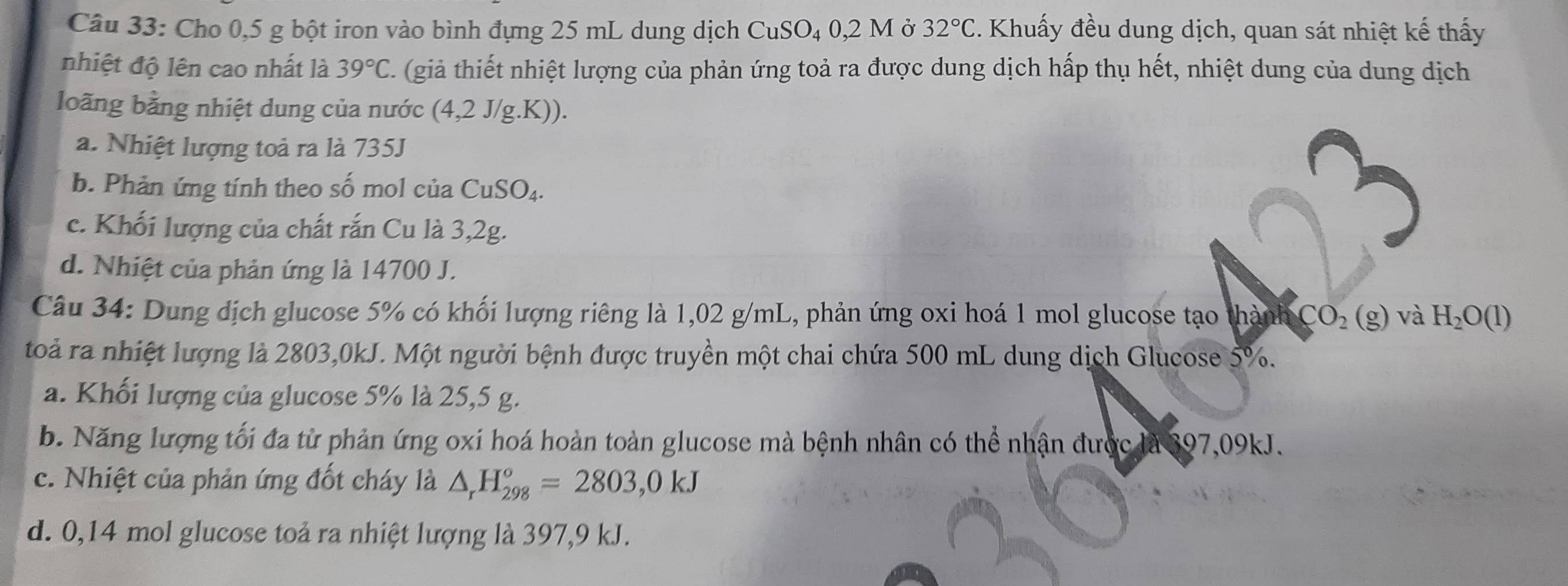 Cho 0,5 g bột iron vào bình đựng 25 mL dung dịch CuSO₄ 0,2 M ở 32°C. Khuấy đều dung dịch, quan sát nhiệt kế thấy
nhiệt độ lên cao nhất là 39°C. (giả thiết nhiệt lượng của phản ứng toả ra được dung dịch hấp thụ hết, nhiệt dung của dung dịch
loãng bằng nhiệt dung của nước (4,2 J/g.K)).
a. Nhiệt lượng toả ra là 735J
b. Phản ứng tính theo số mol của CuSO_4.
c. Khối lượng của chất rắn Cu là 3,2g.
d. Nhiệt của phản ứng là 14700 J.
Câu 34: Dung địch glucose 5% có khối lượng riêng là 1,02 g/mL, phản ứng oxi hoá 1 mol glucose tạo thành CO_2 (g) và H_2O(l)
toà ra nhiệt lượng là 2803,0kJ. Một người bệnh được truyền một chai chứa 500 mL dung dịch Glucose 5%.
a. Khối lượng của glucose 5% là 25,5 g.
b. Năng lượng tối đa từ phản ứng oxi hoá hoàn toàn glucose mà bệnh nhân có thể nhận được là 397,09kJ.
c. Nhiệt của phản ứng đốt cháy là △ _rH_(298)°=2803,0kJ
d. 0,14 mol glucose toả ra nhiệt lượng là 397,9 kJ.