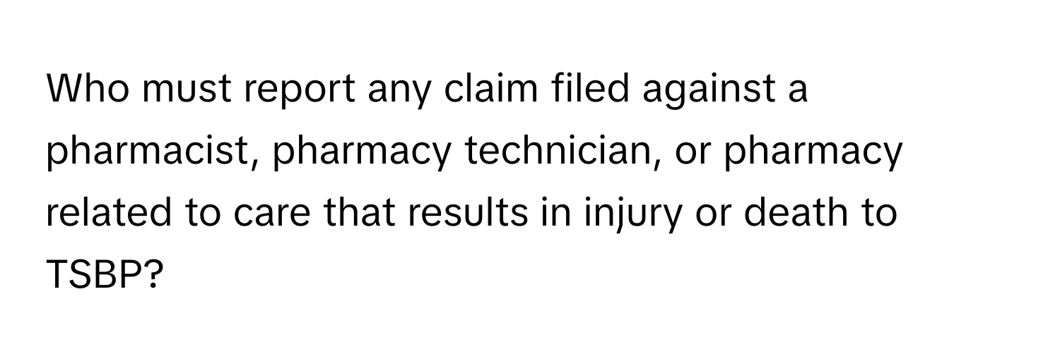 Who must report any claim filed against a pharmacist, pharmacy technician, or pharmacy related to care that results in injury or death to TSBP?