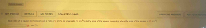 DETAILS MY NOTES SCALCET9 3.9.003. PREVIOLS ANSWERS ASK YOUR TOAOH 
Each side of a square is increasing at a rate of 2 cm/s. At what rate (incm^2/x) is the area of the square increasing when the area of the square is mcm^2
x_1+x_2= □ /□   xcm^2/s