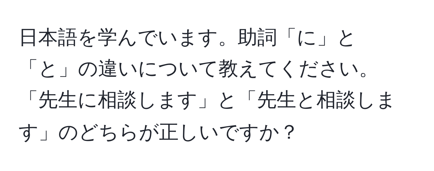 日本語を学んでいます。助詞「に」と「と」の違いについて教えてください。「先生に相談します」と「先生と相談します」のどちらが正しいですか？